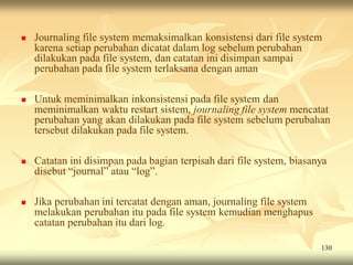    Journaling file system memaksimalkan konsistensi dari file system
    karena setiap perubahan dicatat dalam log sebelum perubahan
    dilakukan pada file system, dan catatan ini disimpan sampai
    perubahan pada file system terlaksana dengan aman

   Untuk meminimalkan inkonsistensi pada file system dan
    meminimalkan waktu restart sistem, journaling file system mencatat
    perubahan yang akan dilakukan pada file system sebelum perubahan
    tersebut dilakukan pada file system.

   Catatan ini disimpan pada bagian terpisah dari file system, biasanya
    disebut “journal” atau “log”.

   Jika perubahan ini tercatat dengan aman, journaling file system
    melakukan perubahan itu pada file system kemudian menghapus
    catatan perubahan itu dari log.

                                                                      130
 