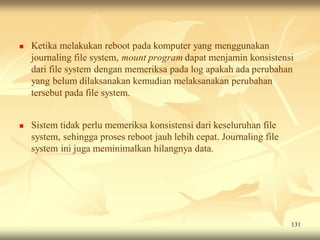    Ketika melakukan reboot pada komputer yang menggunakan
    journaling file system, mount program dapat menjamin konsistensi
    dari file system dengan memeriksa pada log apakah ada perubahan
    yang belum dilaksanakan kemudian melaksanakan perubahan
    tersebut pada file system.


   Sistem tidak perlu memeriksa konsistensi dari keseluruhan file
    system, sehingga proses reboot jauh lebih cepat. Journaling file
    system ini juga meminimalkan hilangnya data.




                                                                       131
 