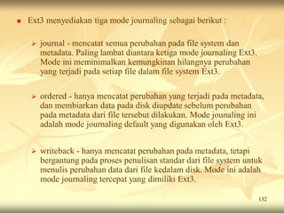    Ext3 menyediakan tiga mode journaling sebagai berikut :

       journal - mencatat semua perubahan pada file system dan
        metadata. Paling lambat diantara ketiga mode journaling Ext3.
        Mode ini meminimalkan kemungkinan hilangnya perubahan
        yang terjadi pada setiap file dalam file system Ext3.

       ordered - hanya mencatat perubahan yang terjadi pada metadata,
        dan membiarkan data pada disk diupdate sebelum perubahan
        pada metadata dari file tersebut dilakukan. Mode jounaling ini
        adalah mode journaling default yang digunakan oleh Ext3.


       writeback - hanya mencatat perubahan pada metadata, tetapi
        bergantung pada proses penulisan standar dari file system untuk
        menulis perubahan data dari file kedalam disk. Mode ini adalah
        mode journaling tercepat yang dimiliki Ext3.

                                                                        132
 