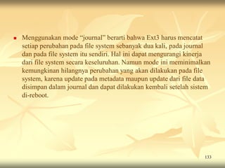    Menggunakan mode “journal” berarti bahwa Ext3 harus mencatat
    setiap perubahan pada file system sebanyak dua kali, pada journal
    dan pada file system itu sendiri. Hal ini dapat mengurangi kinerja
    dari file system secara keseluruhan. Namun mode ini meminimalkan
    kemungkinan hilangnya perubahan yang akan dilakukan pada file
    system, karena update pada metadata maupun update dari file data
    disimpan dalam journal dan dapat dilakukan kembali setelah sistem
    di-reboot.




                                                                    133
 