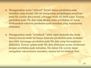    Menggunakan mode “ordered” berarti hanya perubahan pada
    metadata yang dicatat. Hal ini mengurangi pengulangan penulisan
    pada file system dan journal, sehingga mode ini lebih cepat. Karena
    perubahan pada file data tidak dicatat maka perubahan ini harus
    dilaksanakan sebelum perubahan pada metadata yang bersesuaian
    dilakukan.

   Menggunakan mode “writeback” lebih cepat daripada dua mode
    lainnya karena mode ini hanya mencatat perubahan pada metadata
    dan tidak menunggu perubahan pada file data yang bersangkutan
    dilakukan. Karena update pada file data dilakukan secara asinkronus
    dengan perubahan pada metadata, file dalam file system dapat
    mengalami inkonsistensi metadata, namun hal ini tidaklah fatal.



                                                                     134
 