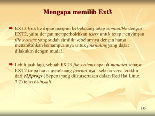 Mengapa memilih Ext3

EXT3 baik ke depan maupun ke belakang tetap compatible dengan
EXT2, yaitu dengan memperbolehkan users untuk tetap menyimpan
file systems yang sudah dimiliki sebelumnya dengan hanya
menambahkan kemampuannya untuk journaling yang dapat
dilakukan dengan mudah.

Lebih jauh lagi, sebuah EXT3 file system dapat di-mounted sebagai
EXT2 tanpa harus membuang journal-nya , selama versi terakhir
dari e2fsprogs ( Seperti yang diikutsertakan dalam Red Hat Linux
7.2) telah di-install.




                                                                135
 
