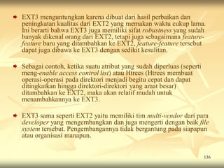EXT3 menguntungkan karena dibuat dari hasil perbaikan dan
peningkatan kualitas dari EXT2 yang memakan waktu cukup lama.
Ini berarti bahwa EXT3 juga memiliki sifat robustness yang sudah
banyak dikenal orang dari EXT2, tetapi juga sebagaimana feature-
feature baru yang ditambahkan ke EXT2, feature-feature tersebut
dapat juga dibawa ke EXT3 dengan sedikit kesulitan.

Sebagai contoh, ketika suatu atribut yang sudah diperluas (seperti
meng-enable access control list) atau Htrees (Htrees membuat
operasi-operasi pada direktori menjadi begitu cepat dan dapat
ditingkatkan hingga direktori-direktori yang amat besar)
ditambahkan ke EXT2, maka akan relatif mudah untuk
menambahkannya ke EXT3.

EXT3 sama seperti EXT2 yaitu memiliki tim multi-vendor dari para
developer yang mengembangkan dan juga mengerti dengan baik file
system tersebut. Pengembangannya tidak bergantung pada siapapun
atau organisasi manapun.


                                                                     136
 