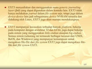 EXT3 menyediakan dan menggunakan suatu generic journaling
layer (jbd) yang dapat digunakan dalam konteks lain. EXT3 tidak
hanya melakukan journal dalam file system saja, tetapi juga dalam
device-device lain jadi sebagaimana device NVRAM tersedia dan
didukung oleh Linux, EXT3 juga akan mampu mendukungnya.

EXT3 mempunyai kecocokan terhadap banyak platform, bekerja
pada komputer dengan arsitektur 32 dan 64 bit, juga dapat bekerja
pada sistem yang menggunakan little-endian ataupun big-endian.
Semua sistem (sekarang ini termasuk berbagai turunan dari UNIX,
BeOS, dan Windows) yang mempunyai kemampuan untuk
mengakses file-file dari file system EXT2 juga dapat mengakses file-
file dari file system EXT3.




                                                                    137
 