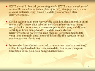 EXT3 memiliki banyak journaling mode. EXT3 dapat men-journal
semua file data dan metadata (data=journal), atau juga dapat men-
journal metadata tetapi bukan file data (data=ordered atau
data=writeback).

Ketika sedang tidak men-journal file data, kita dapat memilih untuk
menulis file system data sebelum metadata (data=ordered; yang
menyebabkan semua metadata menunjuk ke data yang valid), atau
sedikitpun tidak meng-handle file data secara khusus
(data=writeback; file system akan menjadi konsisten, tetapi data
yang lama mungkin dapat muncul dalam file-file sesudah terjadi
unclean system shutdown).

Ini memberikan administrator kekuasaan untuk membuat trade off
antara kecepatan dan kekonsistensian data, dan untuk mengatur
kecepatan untuk pola-pola penggunaan khusus.




                                                                 138
 