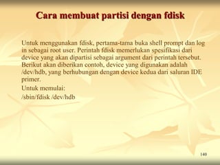 Cara membuat partisi dengan fdisk

Untuk menggunakan fdisk, pertama-tama buka shell prompt dan log
in sebagai root user. Perintah fdisk memerlukan spesifikasi dari
device yang akan dipartisi sebagai argument dari perintah tersebut.
Berikut akan diberikan contoh, device yang digunakan adalah
/dev/hdb, yang berhubungan dengan device kedua dari saluran IDE
primer.
Untuk memulai:
/sbin/fdisk /dev/hdb




                                                                 140
 