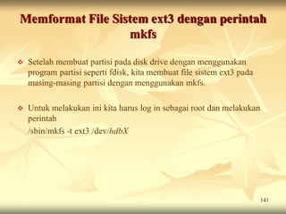 Memformat File Sistem ext3 dengan perintah
                  mkfs

   Setelah membuat partisi pada disk drive dengan menggunakan
    program partisi seperti fdisk, kita membuat file sistem ext3 pada
    masing-masing partisi dengan menggunakan mkfs.

   Untuk melakukan ini kita harus log in sebagai root dan melakukan
    perintah
    /sbin/mkfs -t ext3 /dev/hdbX




                                                                        141
 