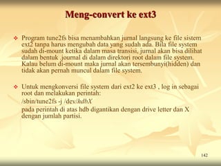 Meng-convert ke ext3

   Program tune2fs bisa menambahkan jurnal langsung ke file sistem
    ext2 tanpa harus mengubah data yang sudah ada. Bila file system
    sudah di-mount ketika dalam masa transisi, jurnal akan bisa dilihat
    dalam bentuk .journal di dalam direktori root dalam file system.
    Kalau belum di-mount maka jurnal akan tersembunyi(hidden) dan
    tidak akan pernah muncul dalam file system.

   Untuk mengkonversi file system dari ext2 ke ext3 , log in sebagai
    root dan melakukan perintah:
    /sbin/tune2fs -j /dev/hdbX
    pada perintah di atas hdb digantikan dengan drive letter dan X
    dengan jumlah partisi.




                                                                        142
 