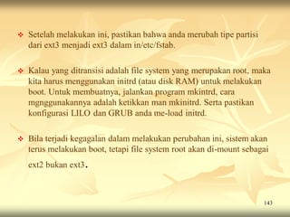    Setelah melakukan ini, pastikan bahwa anda merubah tipe partisi
    dari ext3 menjadi ext3 dalam in/etc/fstab.

   Kalau yang ditransisi adalah file system yang merupakan root, maka
    kita harus menggunakan initrd (atau disk RAM) untuk melakukan
    boot. Untuk membuatnya, jalankan program mkintrd, cara
    mgnggunakannya adalah ketikkan man mkinitrd. Serta pastikan
    konfigurasi LILO dan GRUB anda me-load initrd.

   Bila terjadi kegagalan dalam melakukan perubahan ini, sistem akan
    terus melakukan boot, tetapi file system root akan di-mount sebagai
    ext2 bukan ext3.



                                                                      143
 