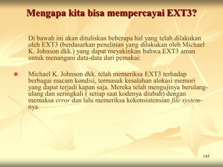 Mengapa kita bisa mempercayai EXT3?

    Di bawah ini akan dituliskan beberapa hal yang telah dilakukan
    oleh EXT3 (berdasarkan penelitian yang dilakukan oleh Michael
    K. Johnson dkk.) yang dapat meyakinkan bahwa EXT3 aman
    untuk menangani data-data dari pemakai:

   Michael K. Johnson dkk. telah memeriksa EXT3 terhadap
    berbagai macam kondisi, termasuk kesalahan alokasi memori
    yang dapat terjadi kapan saja. Mereka telah mengujinya berulang-
    ulang dan seringkali ( setiap saat kodenya diubah) dengan
    memaksa error dan lalu memeriksa kekonsistensian file system-
    nya.




                                                                  145
 