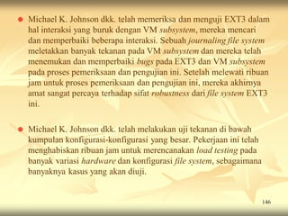    Michael K. Johnson dkk. telah memeriksa dan menguji EXT3 dalam
    hal interaksi yang buruk dengan VM subsystem, mereka mencari
    dan memperbaiki beberapa interaksi. Sebuah journaling file system
    meletakkan banyak tekanan pada VM subsystem dan mereka telah
    menemukan dan memperbaiki bugs pada EXT3 dan VM subsystem
    pada proses pemeriksaan dan pengujian ini. Setelah melewati ribuan
    jam untuk proses pemeriksaan dan pengujian ini, mereka akhirnya
    amat sangat percaya terhadap sifat robustness dari file system EXT3
    ini.

   Michael K. Johnson dkk. telah melakukan uji tekanan di bawah
    kumpulan konfigurasi-konfigurasi yang besar. Pekerjaan ini telah
    menghabiskan ribuan jam untuk merencanakan load testing pada
    banyak variasi hardware dan konfigurasi file system, sebagaimana
    banyaknya kasus yang akan diuji.


                                                                       146
 