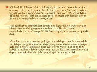  Michael K. Johnson dkk. telah mengatur untuk memperbolehkan
  user memilih untuk memeriksa kekonsistensian file system setelah
  terjadi unclean system shutdown, meskipun file system-nya telah
  ditandai “clean”, dengan alasan untuk menghadapi kemungkinan
  hardware menyebabkan corruption.

  Hal ini disebabkan oleh gangguan atau kerusakan hardware, dan
  khususnya adalah gangguan sumber daya listrik, dapat
  menyebabkan data “sampah” ditulis hampir pada semua tempat di
  disk.

  Menekan tombol reset tampaknya bukanlah pemicu dari masalah
  ini, tetapi gangguan sumber daya yang dapat diasosiasikan dengan
  kejadian seperti sambaran kilat dan pohon yang jatuh menimpa
  kabel tiang listrik lebih cenderung mengakibatkan kerusakan yang
  dapat merusak data dan jalur penyimpanan menuju disk.




                                                                     147
 