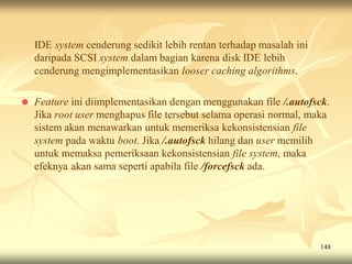 IDE system cenderung sedikit lebih rentan terhadap masalah ini
    daripada SCSI system dalam bagian karena disk IDE lebih
    cenderung mengimplementasikan looser caching algorithms.

   Feature ini diimplementasikan dengan menggunakan file /.autofsck.
    Jika root user menghapus file tersebut selama operasi normal, maka
    sistem akan menawarkan untuk memeriksa kekonsistensian file
    system pada waktu boot. Jika /.autofsck hilang dan user memilih
    untuk memaksa pemeriksaan kekonsistensian file system, maka
    efeknya akan sama seperti apabila file /forcefsck ada.




                                                                     148
 