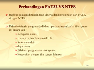Perbandingan FAT32 VS NTFS
   Berikut ini akan dibandingkan kinerja dan kemampuan dari FAT32
    dengan NTFS.

   Kriteria-kriteria yang menjadi dasar perbandingan kedua file system
    ini antara lain :
           Kecepatan akses
           Ukuran partisi dan banyak file
           Keamanan data
           daya tahan
           Efisiensi penggunaan disk space
           Kecocokan dengan file system lainnya.



                                                                     149
 