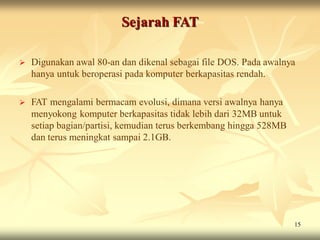 Sejarah FAT

   Digunakan awal 80-an dan dikenal sebagai file DOS. Pada awalnya
    hanya untuk beroperasi pada komputer berkapasitas rendah.

   FAT mengalami bermacam evolusi, dimana versi awalnya hanya
    menyokong komputer berkapasitas tidak lebih dari 32MB untuk
    setiap bagian/partisi, kemudian terus berkembang hingga 528MB
    dan terus meningkat sampai 2.1GB.




                                                                    15
 