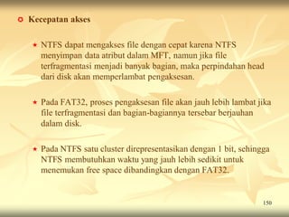    Kecepatan akses

       NTFS dapat mengakses file dengan cepat karena NTFS
        menyimpan data atribut dalam MFT, namun jika file
        terfragmentasi menjadi banyak bagian, maka perpindahan head
        dari disk akan memperlambat pengaksesan.

       Pada FAT32, proses pengaksesan file akan jauh lebih lambat jika
        file terfragmentasi dan bagian-bagiannya tersebar berjauhan
        dalam disk.

       Pada NTFS satu cluster direpresentasikan dengan 1 bit, sehingga
        NTFS membutuhkan waktu yang jauh lebih sedikit untuk
        menemukan free space dibandingkan dengan FAT32.


                                                                     150
 