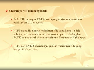    Ukuran partisi dan banyak file

       Baik NTFS maupun FAT32 mempunyai ukuran maksimum
        partisi sebesar 2 terabytes.

       NTFS memiliki ukuran maksimum file yang hampir tidak
        terbatas, terbatas sampai sebesar ukuran partisi. Sedangkan
        FAT32 mempunyai ukuran maksimum file sebesar 4 gigabytes.

       NTFS dan FAT32 mempunyai jumlah maksimum file yang
        hampir tidak terbatas.




                                                                  152
 