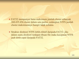    FAT32 mempunyai batas maksimum jumlah cluster sebanyak
    268.435.456 cluster dalam satu partisi, sedangkan NTFS jumlah
    cluster maksimumnya hampir tidak terbatas.

   Struktur direktori NTFS lebih efektif daripada FAT32. jika
    dalam suatu direktori terdapat ribuan file maka kecepatan NTFS
    jauh lebih cepat daripada FAT32.




                                                                153
 