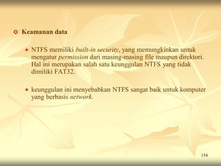    Keamanan data

       NTFS memiliki built-in security, yang memungkinkan untuk
        mengatur permission dari masing-masing file maupun direktori.
        Hal ini merupakan salah satu keunggulan NTFS yang tidak
        dimiliki FAT32.

       keunggulan ini menyebabkan NTFS sangat baik untuk komputer
        yang berbasis network.




                                                                    154
 