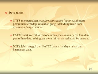    Daya tahan

       NTFS menggunakan standart transaction logging, sehingga
        pemulihan terhadap kesalahan yang tidak diinginkan dapat
        dilakukan dengan mudah.

       FAT32 tidak memiliki metode untuk melakukan perbaikan dan
        pemulihan data, sehingga sistem ini rentan terhadap kerusakan.

       NTFS lebih unggul dari FAT32 dalam hal daya tahan dan
        keamanan data.




                                                                         155
 