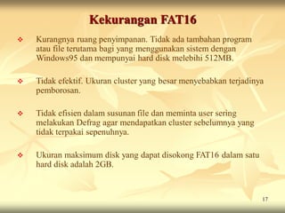 Kekurangan FAT16
   Kurangnya ruang penyimpanan. Tidak ada tambahan program
    atau file terutama bagi yang menggunakan sistem dengan
    Windows95 dan mempunyai hard disk melebihi 512MB.

   Tidak efektif. Ukuran cluster yang besar menyebabkan terjadinya
    pemborosan.

   Tidak efisien dalam susunan file dan meminta user sering
    melakukan Defrag agar mendapatkan cluster sebelumnya yang
    tidak terpakai sepenuhnya.

   Ukuran maksimum disk yang dapat disokong FAT16 dalam satu
    hard disk adalah 2GB.


                                                                  17
 