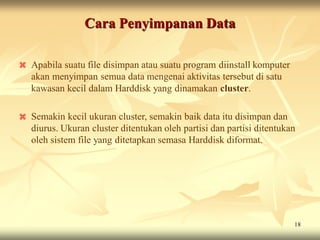 Cara Penyimpanan Data

   Apabila suatu file disimpan atau suatu program diinstall komputer
    akan menyimpan semua data mengenai aktivitas tersebut di satu
    kawasan kecil dalam Harddisk yang dinamakan cluster.

   Semakin kecil ukuran cluster, semakin baik data itu disimpan dan
    diurus. Ukuran cluster ditentukan oleh partisi dan partisi ditentukan
    oleh sistem file yang ditetapkan semasa Harddisk diformat.




                                                                        18
 