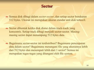 Sector

   Semua disk dibagi dalam sector-sector, dan setiap sector berukuran
    512 bytes. Ukuran ini merupakan ukuran standar unit disk terkecil.

   Sector dibentuk ketika disk diatur dalam track-track yang
    konsentris. Setiap track dibagi menjadi sector-sector. Masing-
    masing sector dapat menampung 512 bytes data.

   Bagaimana sector-sector ini terdistribusi? Bagaimana penempatan
    data dalam sector? Bagaimana menangani file yang ukurannya lebih
    dari 512 bytes dan menempati lebih dari 1 sector? Semua ini
    merupakan tugas-tugas yang ditangani oleh file system.



                                                                     19
 