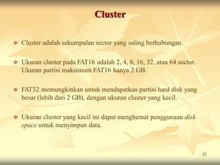 Cluster

   Cluster adalah sekumpulan sector yang saling berhubungan.

   Ukuran cluster pada FAT16 adalah 2, 4, 8, 16, 32, atau 64 sector.
    Ukuran partisi maksimum FAT16 hanya 2 GB.

   FAT32 memungkinkan untuk mendapatkan partisi hard disk yang
    besar (lebih dari 2 GB), dengan ukuran cluster yang kecil.

   Ukuran cluster yang kecil ini dapat menghemat penggunaan disk
    space untuk menyimpan data.



                                                                        21
 