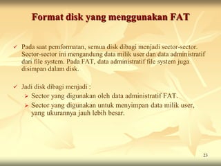 Format disk yang menggunakan FAT

   Pada saat pemformatan, semua disk dibagi menjadi sector-sector.
    Sector-sector ini mengandung data milik user dan data administratif
    dari file system. Pada FAT, data administratif file system juga
    disimpan dalam disk.

   Jadi disk dibagi menjadi :
      Sector yang digunakan oleh data administratif FAT.
      Sector yang digunakan untuk menyimpan data milik user,
       yang ukurannya jauh lebih besar.




                                                                      23
 