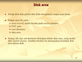 Disk area

   Setiap disk atau partisi dari disk mempunyai empat area dasar.

   Empat area ini yaitu :
      boot record, selalu berada pada sector pertama
      FAT area
      root directory
      data area

   Semua file dan sub direktori disimpan dalam data area, yang terdiri
    dari cluster-cluster. Gambar berikut ini menunjukan keempat disk
    area dalam disk.




                                                                          25
 