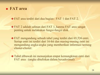    FAT area

     FAT   area terdiri dari dua bagian : FAT 1 dan FAT 2.

     FAT  2 adalah salinan dari FAT 1, karena FAT area sangat
      penting untuk melakukan fungsi-fungsi disk.

     FAT   mengandung sebuah tabel yang terdiri dari 65,536 entri.
      Seriap entri ini terdiri dari 16-bit dan masing-masing entri ini
      mengandung angka-angka yang memberikan informasi tentang
      cluster-cluster.

     Tabeldibawah ini menunjukan empat kemungkinan entri dari
      FAT area : (angka dituliskan dalam hexadesimal)


                                                                         28
 