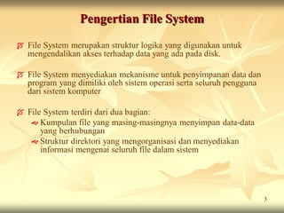 Pengertian File System

   File System merupakan struktur logika yang digunakan untuk
    mengendalikan akses terhadap data yang ada pada disk.

   File System menyediakan mekanisme untuk penyimpanan data dan
    program yang dimiliki oleh sistem operasi serta seluruh pengguna
    dari sistem komputer

   File System terdiri dari dua bagian:
      Kumpulan file yang masing-masingnya menyimpan data-data
        yang berhubungan
      Struktur direktori yang mengorganisasi dan menyediakan
        informasi mengenai seluruh file dalam sistem




                                                                       3
 