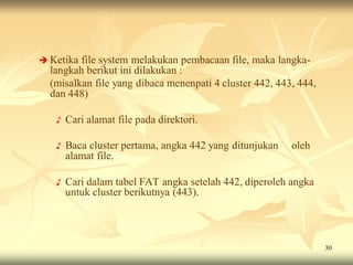  Ketika file system melakukan pembacaan file, maka langka-
  langkah berikut ini dilakukan :
  (misalkan file yang dibaca menenpati 4 cluster 442, 443, 444,
  dan 448)

   ♪   Cari alamat file pada direktori.

   ♪   Baca cluster pertama, angka 442 yang ditunjukan   oleh
       alamat file.

   ♪   Cari dalam tabel FAT angka setelah 442, diperoleh angka
       untuk cluster berikutnya (443).




                                                                  30
 