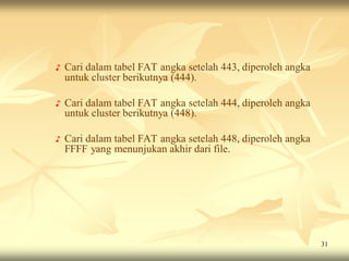 ♪   Cari dalam tabel FAT angka setelah 443, diperoleh angka
    untuk cluster berikutnya (444).

♪   Cari dalam tabel FAT angka setelah 444, diperoleh angka
    untuk cluster berikutnya (448).

♪   Cari dalam tabel FAT angka setelah 448, diperoleh angka
    FFFF yang menunjukan akhir dari file.




                                                              31
 