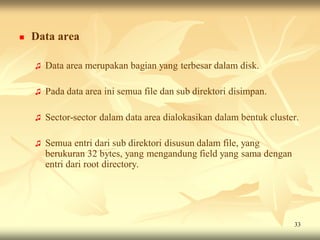    Data area

    ♫   Data area merupakan bagian yang terbesar dalam disk.

    ♫   Pada data area ini semua file dan sub direktori disimpan.

    ♫   Sector-sector dalam data area dialokasikan dalam bentuk cluster.

    ♫   Semua entri dari sub direktori disusun dalam file, yang
        berukuran 32 bytes, yang mengandung field yang sama dengan
        entri dari root directory.




                                                                      33
 