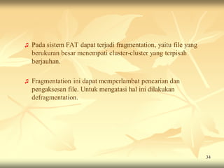 ♫   Pada sistem FAT dapat terjadi fragmentation, yaitu file yang
    berukuran besar menempati cluster-cluster yang terpisah
    berjauhan.

♫   Fragmentation ini dapat memperlambat pencarian dan
    pengaksesan file. Untuk mengatasi hal ini dilakukan
    defragmentation.




                                                                   34
 