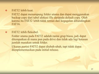    FAT32 lebih kuat.
    FAT32 dapat menampung folder utama dan dapat menggunakan
    backup copy dari tabel alokasi file daripada default copy. Oleh
    karena itu FAT32 lebih tidak rentan dari kegagalan dibandingkan
    FAT16.

   FAT32 lebih fleksibel.
    Folder utama pada FAT32 adalah rantai grup biasa, jadi dapat
    ditempatkan di mana pun pada drive dan tidak ada lagi batasan
    jumlah masukan untuk folder.
    Ukuran partisi FAT32 dapat diubah-ubah, tapi tidak dapat
    diimplementasikan pada initial release.




                                                                      37
 