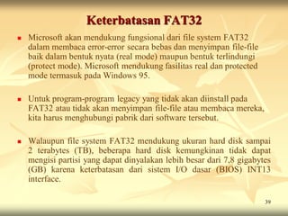 Keterbatasan FAT32
   Microsoft akan mendukung fungsional dari file system FAT32
    dalam membaca error-error secara bebas dan menyimpan file-file
    baik dalam bentuk nyata (real mode) maupun bentuk terlindungi
    (protect mode). Microsoft mendukung fasilitas real dan protected
    mode termasuk pada Windows 95.

   Untuk program-program legacy yang tidak akan diinstall pada
    FAT32 atau tidak akan menyimpan file-file atau membaca mereka,
    kita harus menghubungi pabrik dari software tersebut.

   Walaupun file system FAT32 mendukung ukuran hard disk sampai
    2 terabytes (TB), beberapa hard disk kemungkinan tidak dapat
    mengisi partisi yang dapat dinyalakan lebih besar dari 7,8 gigabytes
    (GB) karena keterbatasan dari sistem I/O dasar (BIOS) INT13
    interface.

                                                                       39
 