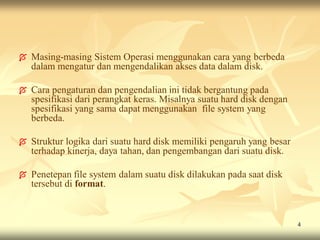    Masing-masing Sistem Operasi menggunakan cara yang berbeda
    dalam mengatur dan mengendalikan akses data dalam disk.

   Cara pengaturan dan pengendalian ini tidak bergantung pada
    spesifikasi dari perangkat keras. Misalnya suatu hard disk dengan
    spesifikasi yang sama dapat menggunakan file system yang
    berbeda.

   Struktur logika dari suatu hard disk memiliki pengaruh yang besar
    terhadap kinerja, daya tahan, dan pengembangan dari suatu disk.

   Penetepan file system dalam suatu disk dilakukan pada saat disk
    tersebut di format.



                                                                        4
 