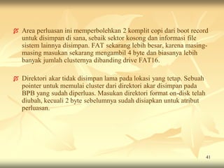    Area perluasan ini memperbolehkan 2 komplit copi dari boot record
    untuk disimpan di sana, sebaik sektor kosong dan informasi file
    sistem lainnya disimpan. FAT sekarang lebih besar, karena masing-
    masing masukan sekarang mengambil 4 byte dan biasanya lebih
    banyak jumlah clusternya dibanding drive FAT16.

   Direktori akar tidak disimpan lama pada lokasi yang tetap. Sebuah
    pointer untuk memulai cluster dari direktori akar disimpan pada
    BPB yang sudah diperluas. Masukan direktori format on-disk telah
    diubah, kecuali 2 byte sebelumnya sudah disiapkan untuk atribut
    perluasan.




                                                                        41
 