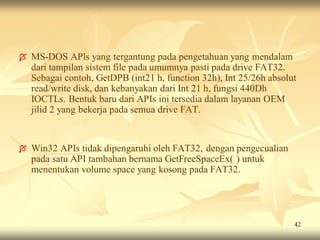    MS-DOS APls yang tergantung pada pengetahuan yang mendalam
    dari tampilan sistem file pada umumnya pasti pada drive FAT32.
    Sebagai contoh, GetDPB (int21 h, function 32h), Int 25/26h absolut
    read/write disk, dan kebanyakan dari Int 21 h, fungsi 440Dh
    IOCTLs. Bentuk baru dari APIs ini tersedia dalam layanan OEM
    jilid 2 yang bekerja pada semua drive FAT.


   Win32 APIs tidak dipengaruhi oleh FAT32, dengan pengecualian
    pada satu API tambahan bernama GetFreeSpaceEx( ) untuk
    menentukan volume space yang kosong pada FAT32.




                                                                     42
 