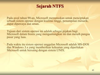 Sejarah NTFS

Pada awal tahun 90-an, Microsoft memutuskan untuk menciptakan
sebuah sistem operasi dengan kualitas tinggi, penampilan menarik,
dapat dipercaya dan aman.

Tujuan dari sistem operasi ini adalah sebagai pijakan bagi
Microsoft dalam bisnis yang menguntungkan ini dan meraih pangsa
pasar yang luas.

Pada waktu itu sistem operasi unggulan Microsoft adalah MS-DOS
dan Windows 3.x yang memberikan kekuatan yang diperlukan
Microsoft untuk bersaing dengan sistem UNIX.




                                                                    45
 