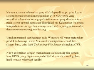 Namun ada satu kelemahan yang tidak dapat ditutupi, yaitu kedua
sistem operasi tersebut menggunakan FAT file system yang
memiliki kelemahan kurangnya keistimewaan yang dibutuh- kan
pada sistem operasi baru akan diproduksi itu. Kelemahan itu antara
lain pada data storage dan management, sistem jaringan komputer,
dan environment yang mendukung.

Untuk mengatasi kepincangan pada Windows NT yang merupakan
produk terbarunya, maka Microsoft menciptakan sebuah file
system baru, yaitu New Technology File System disingkat NTFS.

NTFS diciptakan dengan memadukan suatu konsep file system
lain, HPFS, yang digunakan pada OS/2 ditambah teknologi baru
hasil temuan Microsoft sendiri.
                                                                     46
 