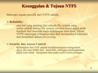 Keunggulan & Tujuan NTFS
Beberapa tujuan spesifik dari NTFS adalah:

 Reliability:
        satu hal yang penting dari sebuah file system yang
        serius adalah bahwa file system tersebut harus dapat pulih
        kembali dari masalah tanpa kehilangan data hasil. Disini
        NTFS mencegah hilangnya data dan memperkecil toleransi
        dari kesalahan dalam processing.

 Security   dan Access Control:
        Kelemahan dari FAT adalah ketidakmampuan mengontrol
        akses file atau folder dari hard disk, sehingga memungkinkan
        pihak luar untuk mengubah data pada suatu sistem jaringan.




                                                                       47
 