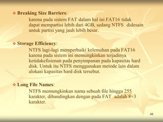  Breaking   Size Barriers:
         karena pada sistem FAT dalam hal ini FAT16 tidak
         dapat mempartisi lebih dari 4GB, sedang NTFS didesain
         untuk partisi yang jauh lebih besar.

 Storage   Efficiency:
         NTFS lagi-lagi memperbaiki kelemahan pada FAT16
         karena pada sistem ini memungkinkan terjadinya
         ketidakefisienan pada penyimpanan pada kapasitas hard
         disk. Untuk itu NTFS menggunakan metode lain dalam
         alokasi kapasitas hard disk tersebut.

 Long   File Names:
         NTFS memungkinkan nama sebuah file hingga 255
         karakter, dibandingkan dengan pada FAT adalah 8+3
         karakter.

                                                                 48
 