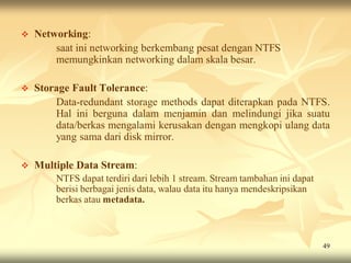   Networking:
        saat ini networking berkembang pesat dengan NTFS
        memungkinkan networking dalam skala besar.

   Storage Fault Tolerance:
        Data-redundant storage methods dapat diterapkan pada NTFS.
        Hal ini berguna dalam menjamin dan melindungi jika suatu
        data/berkas mengalami kerusakan dengan mengkopi ulang data
        yang sama dari disk mirror.

   Multiple Data Stream:
        NTFS dapat terdiri dari lebih 1 stream. Stream tambahan ini dapat
        berisi berbagai jenis data, walau data itu hanya mendeskripsikan
        berkas atau metadata.



                                                                            49
 