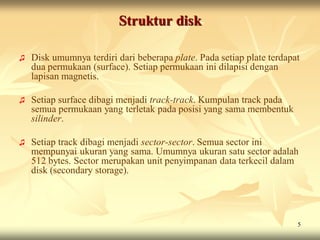 Struktur disk

♫   Disk umumnya terdiri dari beberapa plate. Pada setiap plate terdapat
    dua permukaan (surface). Setiap permukaan ini dilapisi dengan
    lapisan magnetis.

♫   Setiap surface dibagi menjadi track-track. Kumpulan track pada
    semua permukaan yang terletak pada posisi yang sama membentuk
    silinder.

♫   Setiap track dibagi menjadi sector-sector. Semua sector ini
    mempunyai ukuran yang sama. Umumnya ukuran satu sector adalah
    512 bytes. Sector merupakan unit penyimpanan data terkecil dalam
    disk (secondary storage).




                                                                       5
 