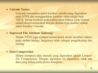   Unicode Names:
        Unicode merupakan paket karakter standar yang digunakan
        pada NTFS dan menggantikan karakter older-single byte
        ASCII. Setiap karakter pada kebanyakan bahasa yang natural
        adalah direpresentasikan dengan double-byte number dalam
        paket karakter Unicode.

   Improved File Attribute Indexing:
        Dalam NTFS juga terdapat kemampuan untuk memberi indeks
        pada atribut berkas, fungsinya ialah sebagai penglokasian dan
        sorting.

   Data Compression:
        Dalam kompresi data metode yang digunakan adalah Lempel-
        Ziv Compression. Dengan algoritma ini dipastikan tidak ada
        data yang hilang pada proses kompresi.
                                                                     50
 