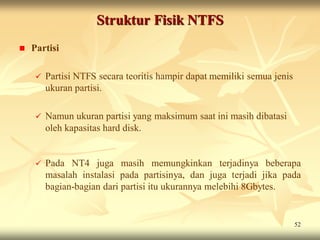 Struktur Fisik NTFS
   Partisi

        Partisi NTFS secara teoritis hampir dapat memiliki semua jenis
         ukuran partisi.

        Namun ukuran partisi yang maksimum saat ini masih dibatasi
         oleh kapasitas hard disk.


        Pada NT4 juga masih memungkinkan terjadinya beberapa
         masalah instalasi pada partisinya, dan juga terjadi jika pada
         bagian-bagian dari partisi itu ukurannya melebihi 8Gbytes.


                                                                          52
 