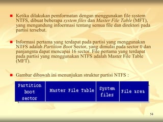    Ketika dilakukan pemformatan dengan menggunakan file system
    NTFS, dibuat beberapa system files dan Master File Table (MFT),
    yang mengandung infoermasi tentang semua file dan direktori pada
    partisi tersebut.

   Informasi pertama yang terdapat pada partisi yang menggunakan
    NTFS adalah Partition Boot Sector, yang dimulai pada sector 0 dan
    panjangnta dapat mencapai 16 sector. File pertama yang terdapat
    pada partisi yang menggunakan NTFS adalah Master File Table
    (MFT).

   Gambar dibawah ini menunjukan struktur partisi NTFS :




                                                                    54
 